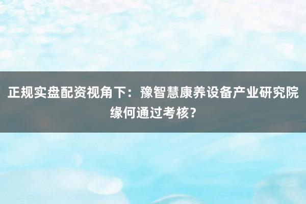 正规实盘配资视角下：豫智慧康养设备产业研究院缘何通过考核？