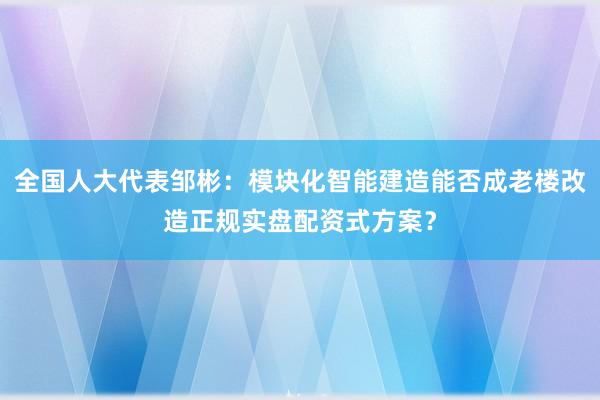 全国人大代表邹彬：模块化智能建造能否成老楼改造正规实盘配资式方案？
