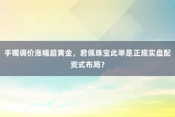 手镯调价涨幅超黄金，君佩珠宝此举是正规实盘配资式布局？