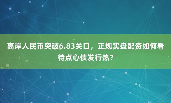 离岸人民币突破6.83关口,正规实盘配资如何看待点心债发行热?