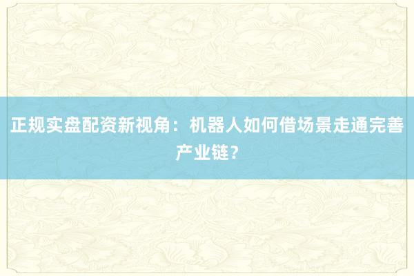 正规实盘配资新视角：机器人如何借场景走通完善产业链？