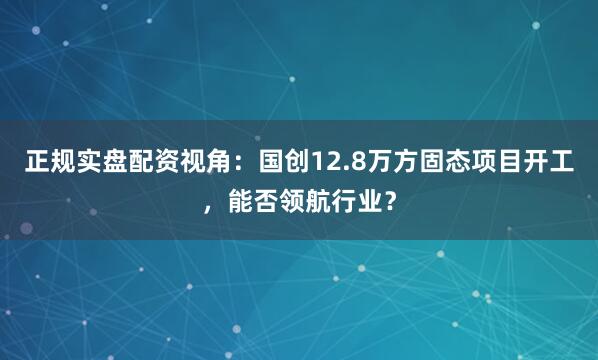 正规实盘配资视角:国创12.8万方固态项目开工,能否领航行业?