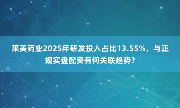 莱美药业2025年研发投入占比13.55%，与正规实盘配资有何关联趋势？