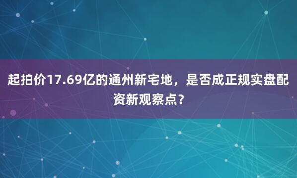 起拍价17.69亿的通州新宅地，是否成正规实盘配资新观察点？