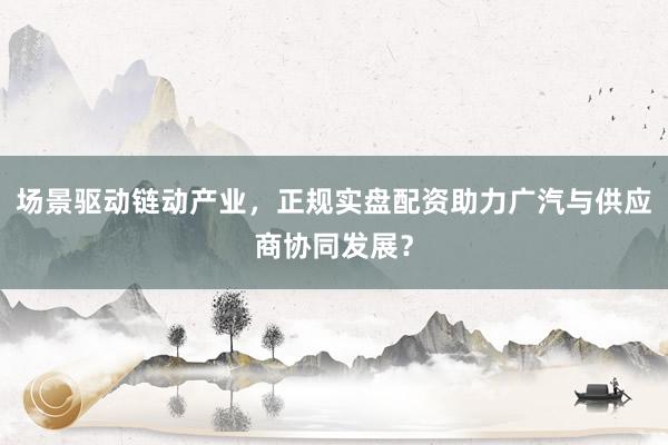 场景驱动链动产业，正规实盘配资助力广汽与供应商协同发展？