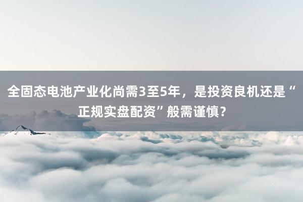 全固态电池产业化尚需3至5年，是投资良机还是“正规实盘配资”般需谨慎？