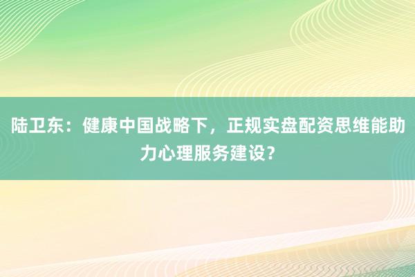 陆卫东：健康中国战略下，正规实盘配资思维能助力心理服务建设？
