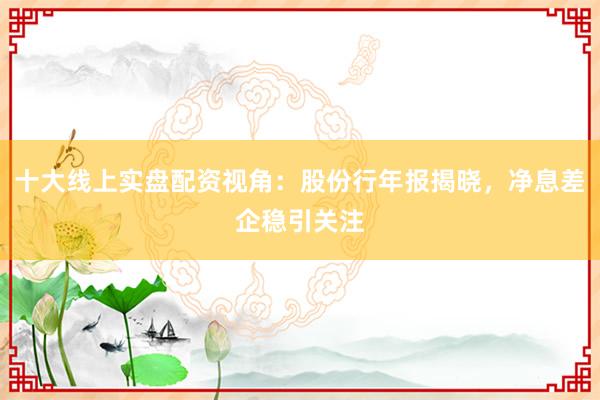十大线上实盘配资视角：股份行年报揭晓，净息差企稳引关注