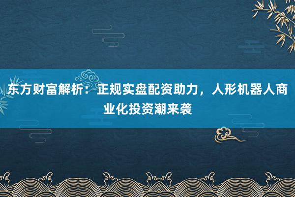 东方财富解析：正规实盘配资助力，人形机器人商业化投资潮来袭