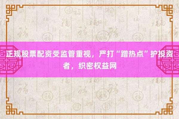 正规股票配资受监管重视，严打“蹭热点”护投资者，织密权益网