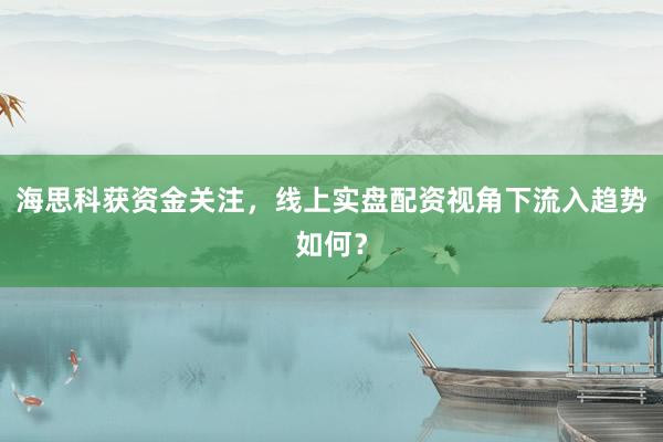 海思科获资金关注，线上实盘配资视角下流入趋势如何？