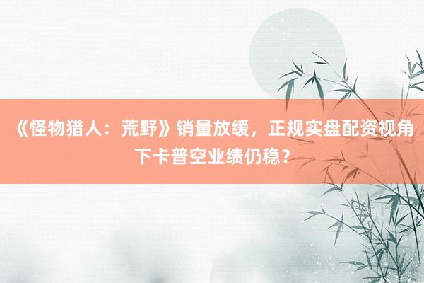 《怪物猎人：荒野》销量放缓，正规实盘配资视角下卡普空业绩仍稳？
