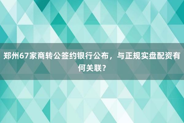 郑州67家商转公签约银行公布，与正规实盘配资有何关联？