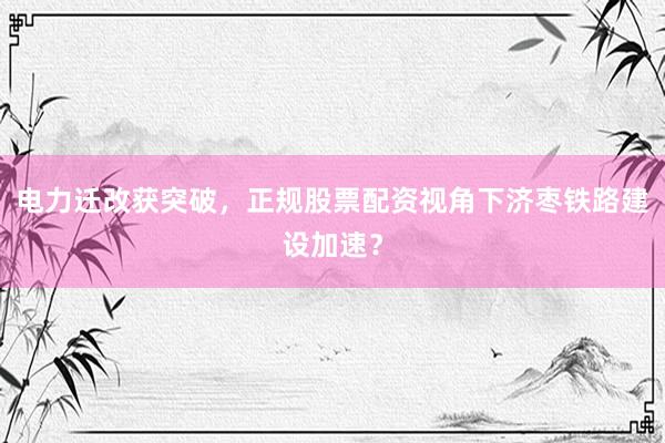 电力迁改获突破，正规股票配资视角下济枣铁路建设加速？