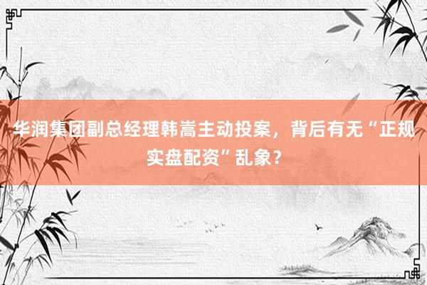 华润集团副总经理韩嵩主动投案，背后有无“正规实盘配资”乱象？
