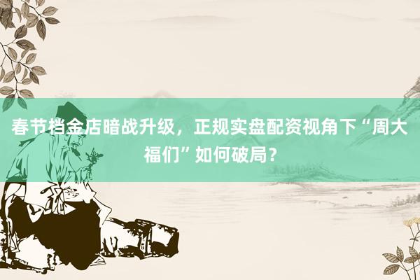 春节档金店暗战升级，正规实盘配资视角下“周大福们”如何破局？