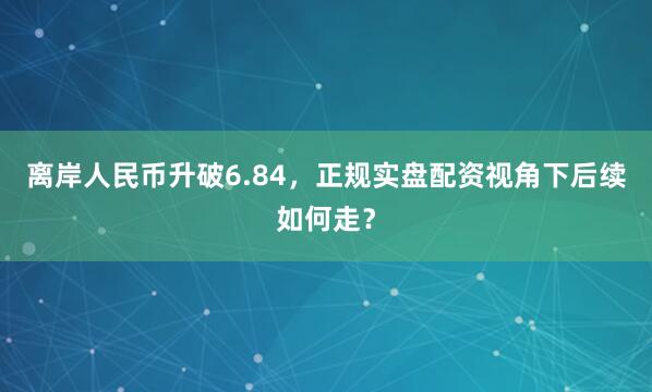 离岸人民币升破6.84，正规实盘配资视角下后续如何走？