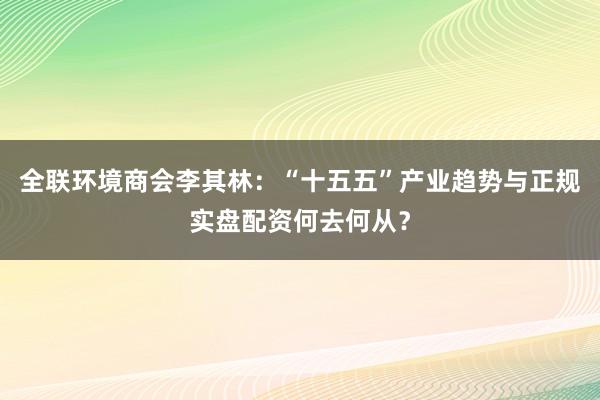 全联环境商会李其林：“十五五”产业趋势与正规实盘配资何去何从？