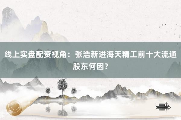 线上实盘配资视角：张浩新进海天精工前十大流通股东何因？