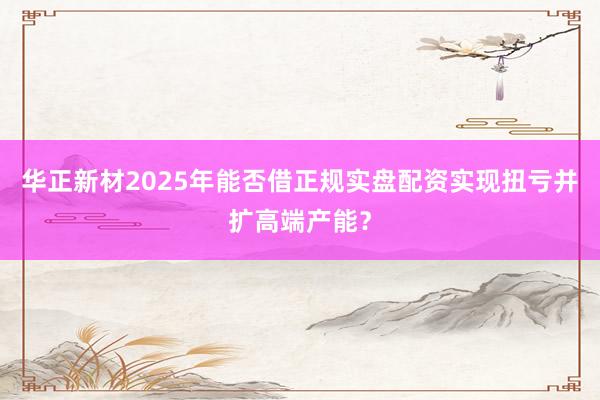 华正新材2025年能否借正规实盘配资实现扭亏并扩高端产能？