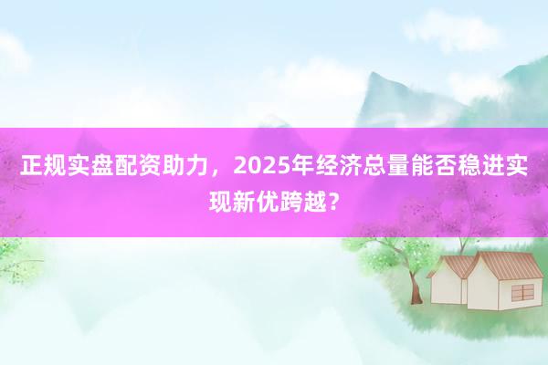 正规实盘配资助力，2025年经济总量能否稳进实现新优跨越？