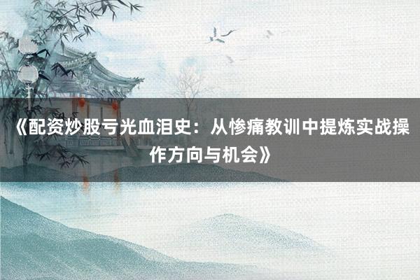 《配资炒股亏光血泪史：从惨痛教训中提炼实战操作方向与机会》