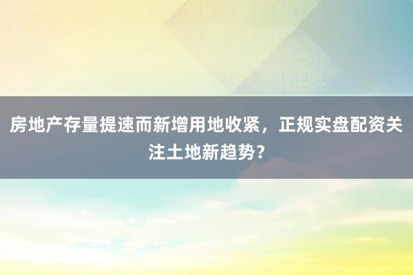 房地产存量提速而新增用地收紧，正规实盘配资关注土地新趋势？