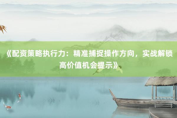 《配资策略执行力：精准捕捉操作方向，实战解锁高价值机会提示》
