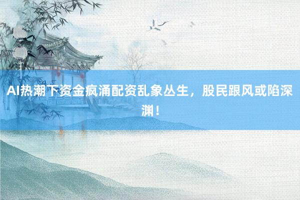 AI热潮下资金疯涌配资乱象丛生，股民跟风或陷深渊！