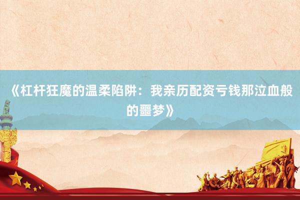 《杠杆狂魔的温柔陷阱：我亲历配资亏钱那泣血般的噩梦》
