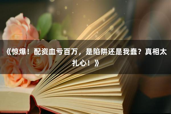 《惊爆！配资血亏百万，是陷阱还是我蠢？真相太扎心！》