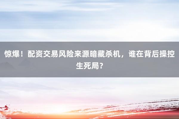 惊爆！配资交易风险来源暗藏杀机，谁在背后操控生死局？
