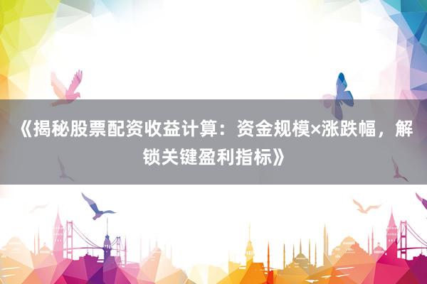 《揭秘股票配资收益计算：资金规模×涨跌幅，解锁关键盈利指标》