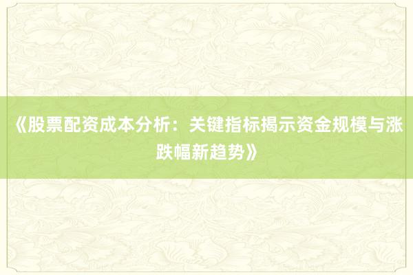 《股票配资成本分析：关键指标揭示资金规模与涨跌幅新趋势》