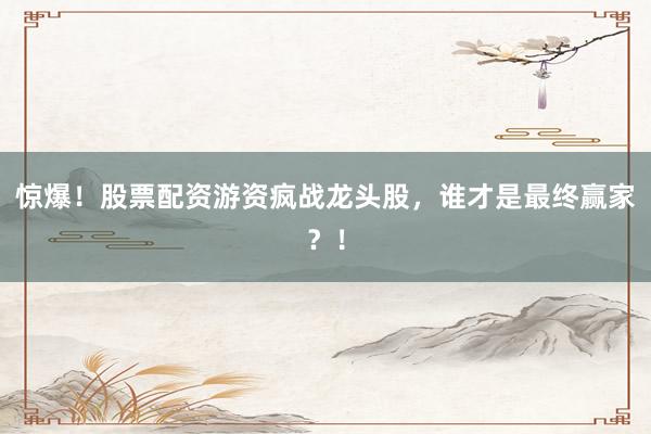 惊爆！股票配资游资疯战龙头股，谁才是最终赢家？！