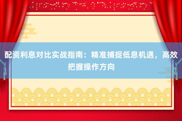 配资利息对比实战指南：精准捕捉低息机遇，高效把握操作方向