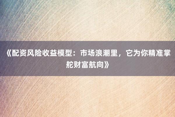 《配资风险收益模型：市场浪潮里，它为你精准掌舵财富航向》