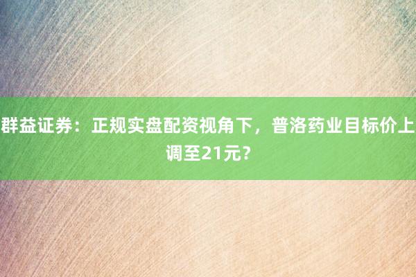 群益证券：正规实盘配资视角下，普洛药业目标价上调至21元？