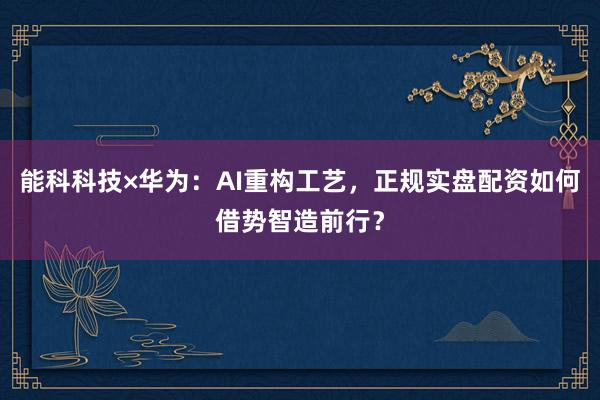 能科科技×华为：AI重构工艺，正规实盘配资如何借势智造前行？
