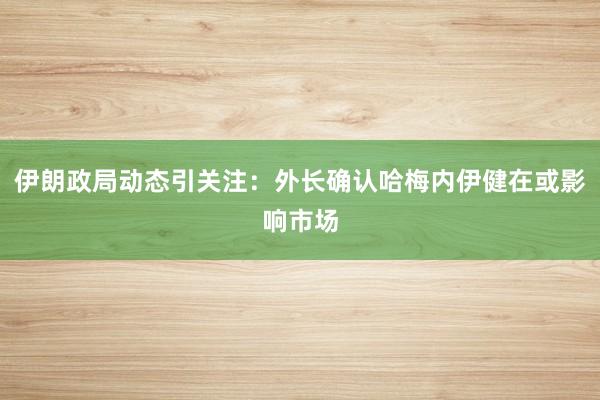 伊朗政局动态引关注：外长确认哈梅内伊健在或影响市场