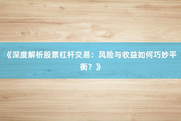 《深度解析股票杠杆交易：风险与收益如何巧妙平衡？》