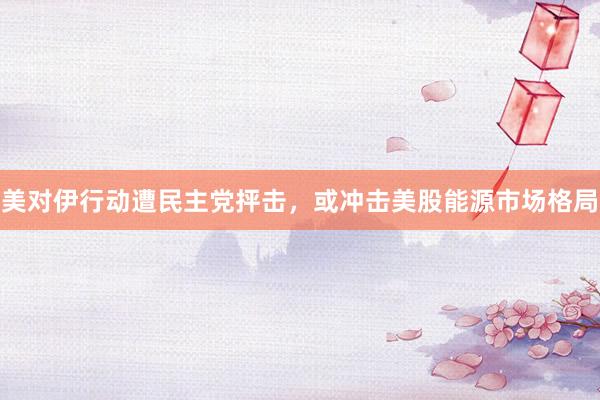 美对伊行动遭民主党抨击，或冲击美股能源市场格局