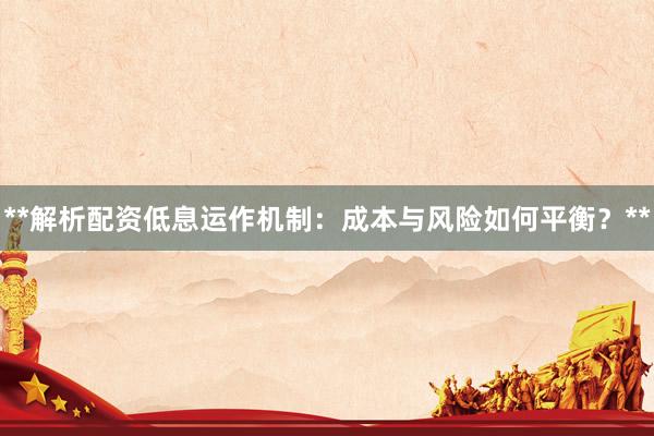 **解析配资低息运作机制：成本与风险如何平衡？**