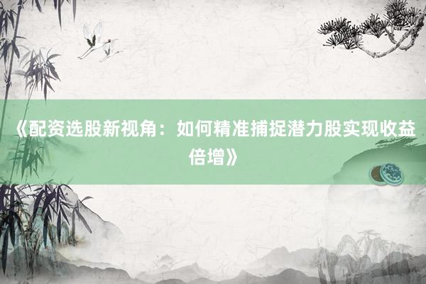 《配资选股新视角：如何精准捕捉潜力股实现收益倍增》