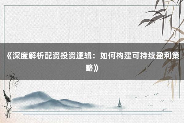 《深度解析配资投资逻辑：如何构建可持续盈利策略》