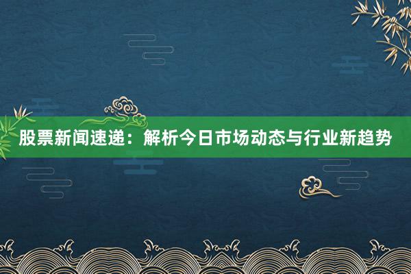 股票新闻速递：解析今日市场动态与行业新趋势