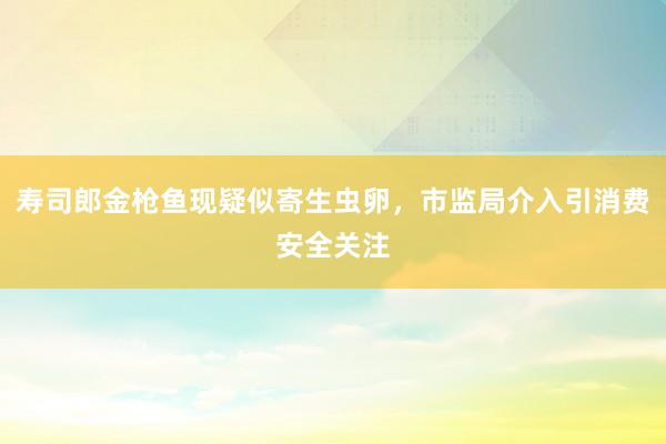 寿司郎金枪鱼现疑似寄生虫卵，市监局介入引消费安全关注