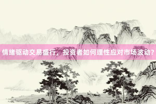 情绪驱动交易盛行，投资者如何理性应对市场波动？