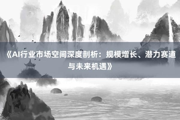 《AI行业市场空间深度剖析：规模增长、潜力赛道与未来机遇》