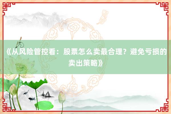 《从风险管控看：股票怎么卖最合理？避免亏损的卖出策略》
